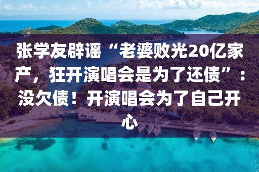 張學友辟謠“老婆敗光20億家產，狂開演唱會是為了還債”：沒欠債！開演唱會為了自己開心