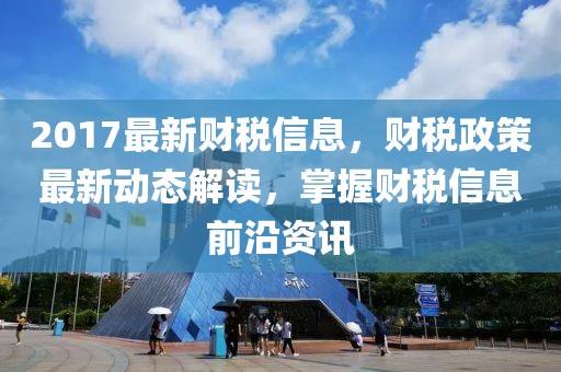 2017最新財稅信息，財稅政策最新動態解讀，掌握財稅信息前沿資訊