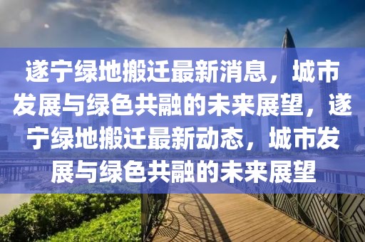 遂寧綠地搬遷最新消息，城市發展與綠色共融的未來展望，遂寧綠地搬遷最新動態，城市發展與綠色共融的未來展望