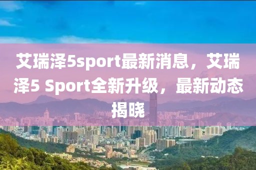 艾瑞澤5sport最新消息，艾瑞澤5 Sport全新升級，最新動態揭曉