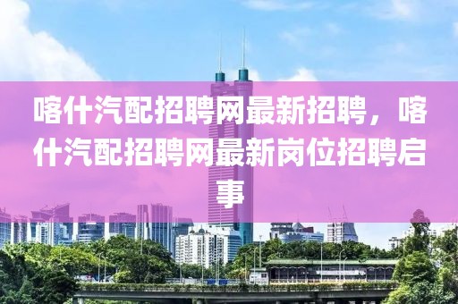 喀什汽配招聘網(wǎng)最新招聘，喀什汽配招聘網(wǎng)最新崗位招聘啟事