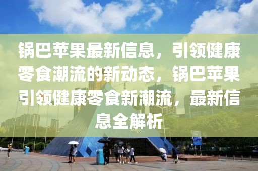鍋巴蘋(píng)果最新信息，引領(lǐng)健康零食潮流的新動(dòng)態(tài)，鍋巴蘋(píng)果引領(lǐng)健康零食新潮流，最新信息全解析