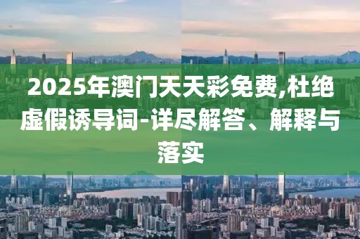 2025年澳門天天彩免費(fèi),杜絕虛假誘導(dǎo)詞-詳盡解答、解釋與落實(shí)