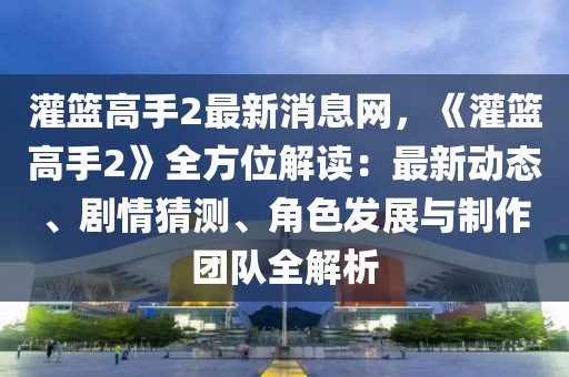灌籃高手2最新消息網(wǎng)，《灌籃高手2》全方位解讀：最新動態(tài)、劇情猜測、角色發(fā)展與制作團隊全解析