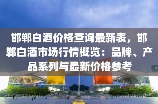 邯鄲白酒價格查詢最新表，邯鄲白酒市場行情概覽：品牌、產品系列與最新價格參考