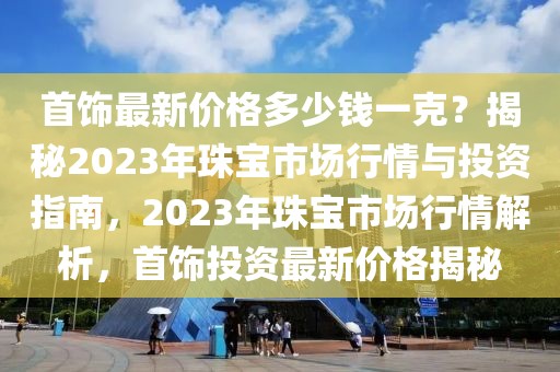 首飾最新價格多少錢一克？揭秘2023年珠寶市場行情與投資指南，2023年珠寶市場行情解析，首飾投資最新價格揭秘