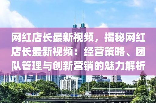 網(wǎng)紅店長(zhǎng)最新視頻，揭秘網(wǎng)紅店長(zhǎng)最新視頻：經(jīng)營(yíng)策略、團(tuán)隊(duì)管理與創(chuàng)新?tīng)I(yíng)銷的魅力解析