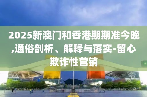 2025新澳門和香港期期準今晚,通俗剖析、解釋與落實-留心欺詐性營銷