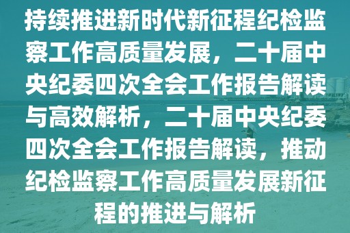 持續(xù)推進新時代新征程紀檢監(jiān)察工作高質量發(fā)展，二十屆中央紀委四次全會工作報告解讀與高效解析，二十屆中央紀委四次全會工作報告解讀，推動紀檢監(jiān)察工作高質量發(fā)展新征程的推進與解析