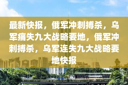 最新快報，俄軍沖刺搏殺，烏軍痛失九大戰略要地，俄軍沖刺搏殺，烏軍連失九大戰略要地快報