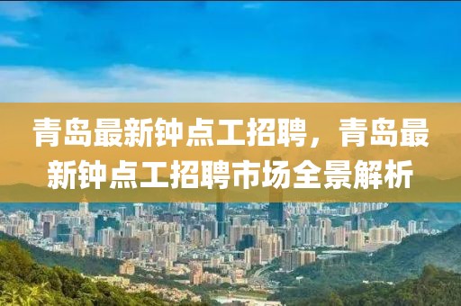 青島最新鐘點工招聘，青島最新鐘點工招聘市場全景解析