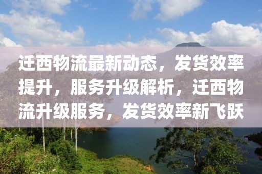 遷西物流最新動態，發貨效率提升，服務升級解析，遷西物流升級服務，發貨效率新飛躍