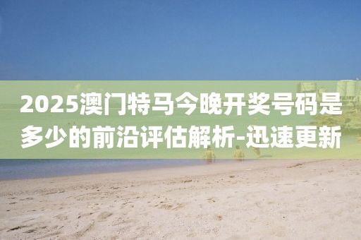2025澳門特馬今晚開獎號碼是多少的前沿評估解析-迅速更新