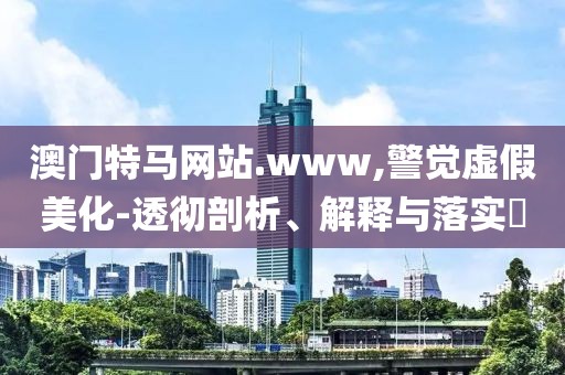 澳門特馬網(wǎng)站.www,警覺虛假美化-透徹剖析、解釋與落實(shí)?
