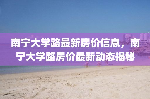 南寧大學路最新房價信息，南寧大學路房價最新動態(tài)揭秘