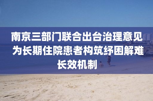 南京三部門聯合出臺治理意見 為長期住院患者構筑紓困解難長效機制