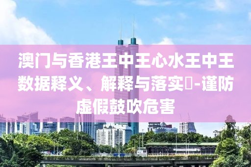 澳門與香港王中王心水王中王數(shù)據(jù)釋義、解釋與落實(shí)?-謹(jǐn)防虛假鼓吹危害
