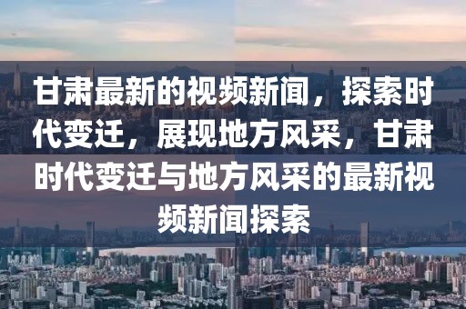 甘肅最新的視頻新聞，探索時代變遷，展現地方風采，甘肅時代變遷與地方風采的最新視頻新聞探索