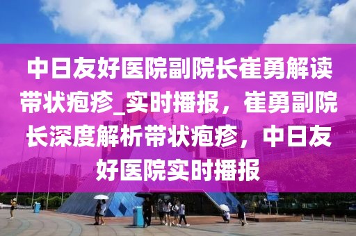 中日友好醫院副院長崔勇解讀帶狀皰疹_實時播報，崔勇副院長深度解析帶狀皰疹，中日友好醫院實時播報