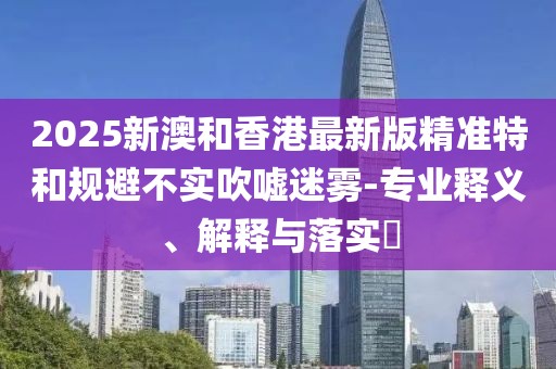 2025新澳和香港最新版精準特和規避不實吹噓迷霧-專業釋義、解釋與落實?
