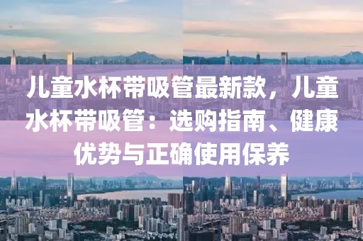 兒童水杯帶吸管最新款，兒童水杯帶吸管：選購指南、健康優(yōu)勢與正確使用保養(yǎng)