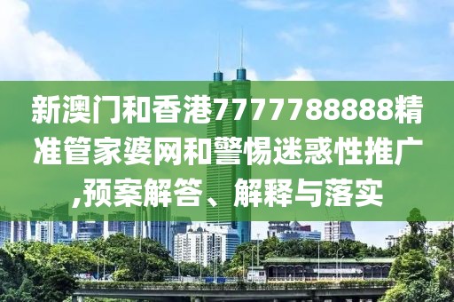 新澳門和香港7777788888精準管家婆網和警惕迷惑性推廣,預案解答、解釋與落實