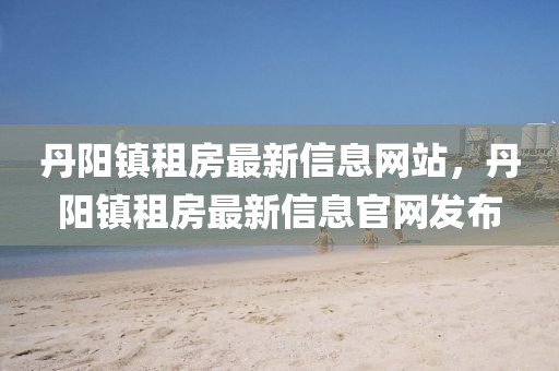 丹陽鎮租房最新信息網站，丹陽鎮租房最新信息官網發布