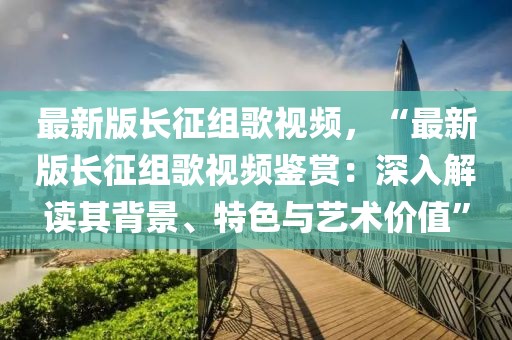 最新版長(zhǎng)征組歌視頻，“最新版長(zhǎng)征組歌視頻鑒賞：深入解讀其背景、特色與藝術(shù)價(jià)值”
