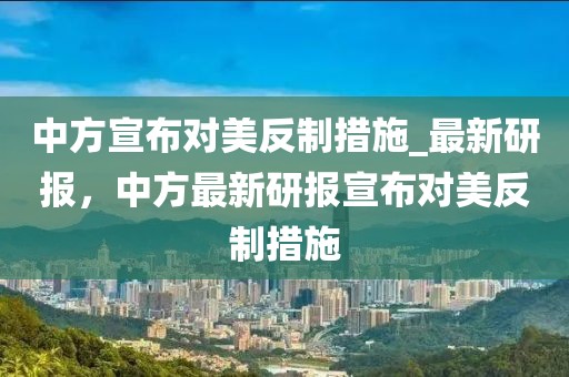 中方宣布對美反制措施_最新研報，中方最新研報宣布對美反制措施