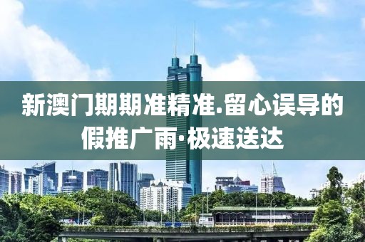 新澳門期期準(zhǔn)精準(zhǔn).留心誤導(dǎo)的假推廣雨·極速送達(dá)