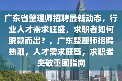廣東省整理師招聘最新動態，行業人才需求旺盛，求職者如何脫穎而出？，廣東整理師招聘熱潮，人才需求旺盛，求職者突破重圍指南