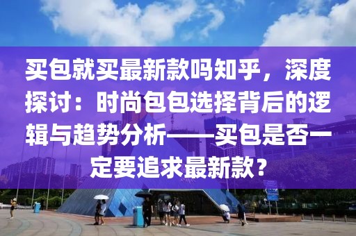 買包就買最新款嗎知乎，深度探討：時尚包包選擇背后的邏輯與趨勢分析——買包是否一定要追求最新款？