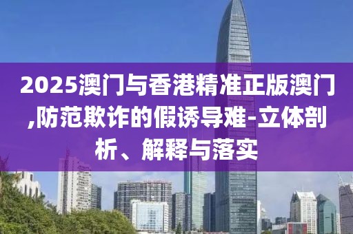 2025澳門與香港精準正版澳門,防范欺詐的假誘導難-立體剖析、解釋與落實