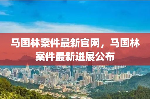 馬國林案件最新官網(wǎng)，馬國林案件最新進(jìn)展公布