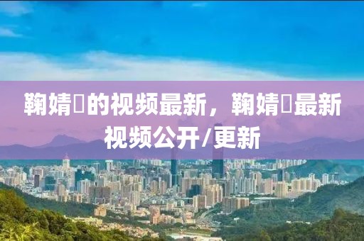鞠婧祎的視頻最新，鞠婧祎最新視頻公開/更新