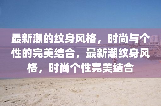 最新潮的紋身風(fēng)格，時(shí)尚與個(gè)性的完美結(jié)合，最新潮紋身風(fēng)格，時(shí)尚個(gè)性完美結(jié)合
