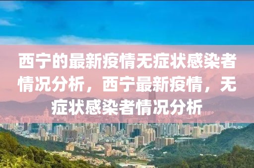 西寧的最新疫情無(wú)癥狀感染者情況分析，西寧最新疫情，無(wú)癥狀感染者情況分析