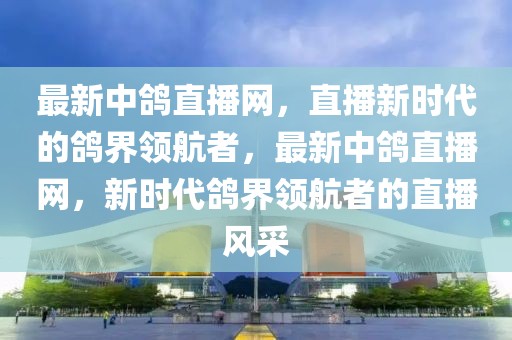 最新中鴿直播網，直播新時代的鴿界領航者，最新中鴿直播網，新時代鴿界領航者的直播風采