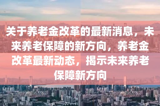 關(guān)于養(yǎng)老金改革的最新消息，未來養(yǎng)老保障的新方向，養(yǎng)老金改革最新動(dòng)態(tài)，揭示未來養(yǎng)老保障新方向
