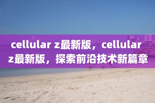 cellular z最新版，cellular z最新版，探索前沿技術新篇章