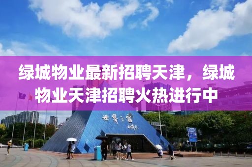綠城物業最新招聘天津，綠城物業天津招聘火熱進行中