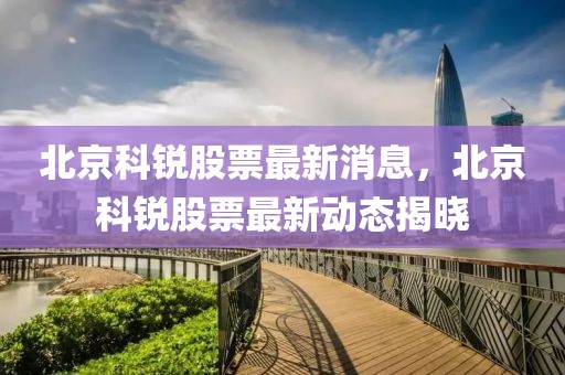 北京科銳股票最新消息，北京科銳股票最新動(dòng)態(tài)揭曉