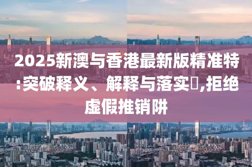 2025新澳與香港最新版精準(zhǔn)特:突破釋義、解釋與落實(shí)?,拒絕虛假推銷阱