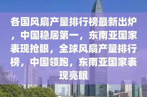 各國風扇產量排行榜最新出爐，中國穩居第一，東南亞國家表現搶眼，全球風扇產量排行榜，中國領跑，東南亞國家表現亮眼