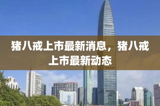 豬八戒上市最新消息，豬八戒上市最新動(dòng)態(tài)