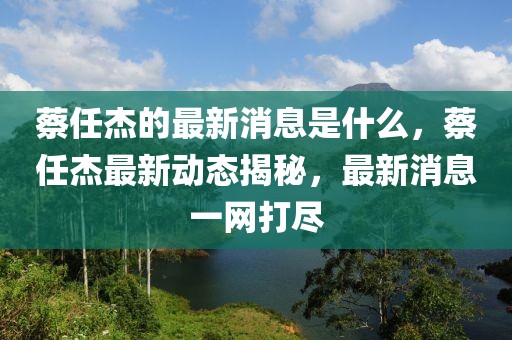蔡任杰的最新消息是什么，蔡任杰最新動態揭秘，最新消息一網打盡