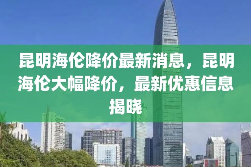 昆明海倫降價(jià)最新消息，昆明海倫大幅降價(jià)，最新優(yōu)惠信息揭曉