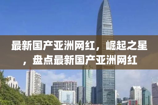 最新國產亞洲網紅，崛起之星，盤點最新國產亞洲網紅