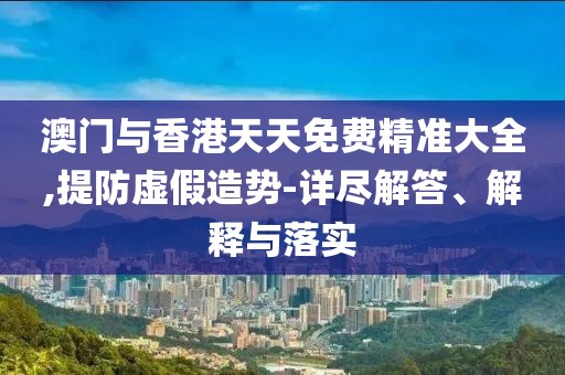 澳門與香港天天免費精準大全,提防虛假造勢-詳盡解答、解釋與落實