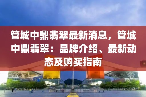 管城中鼎翡翠最新消息，管城中鼎翡翠：品牌介紹、最新動態(tài)及購買指南